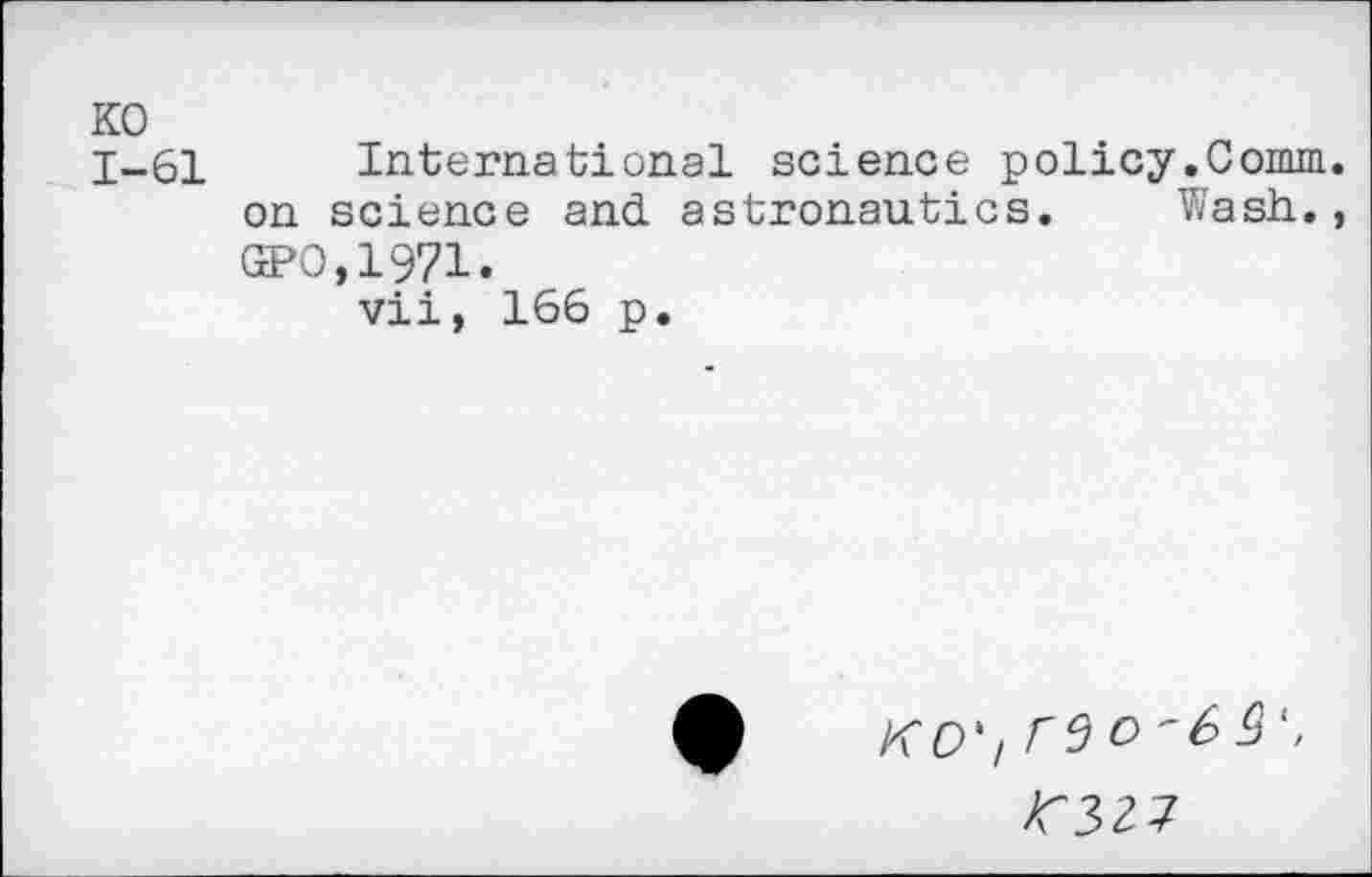 ﻿KO 1-61
International science policy.Comm, on science and astronautics. Wash., GPO,1971.
vii, 166 p.
KO')
>C32J